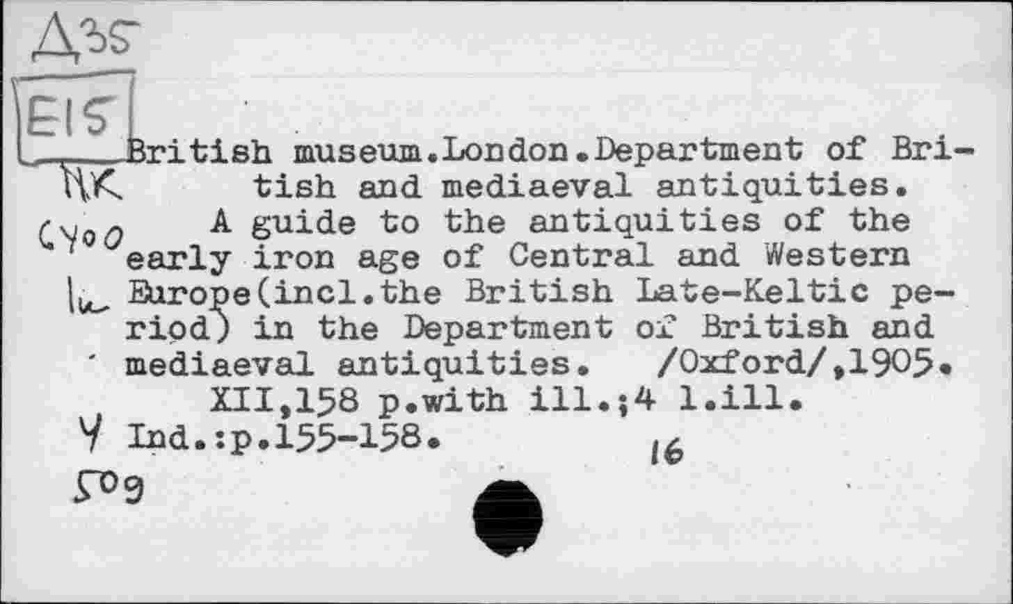 ﻿
~ .fori ti sh museum.London.Department of Bri-HA tish and mediaeval antiquities.
A guide to the antiquities of the early iron age of Central and Western Europe(incl.the British Late-Keltic period) in the Department of British and ' mediaeval antiquities. /Oxford/,1905*
XII.158 p.with ill.-,4 l.ill
V Ind.:p.155-158.	l6
